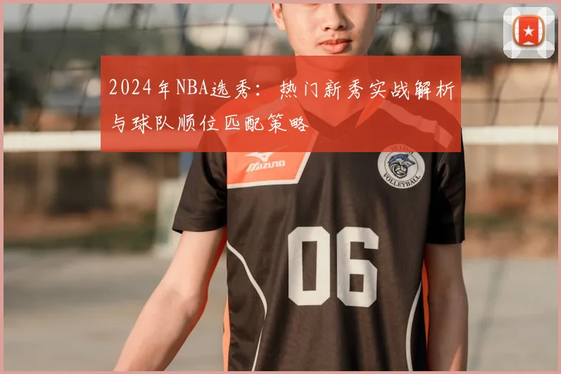 2024年NBA选秀:热门新秀实战解析与球队顺位匹配策略