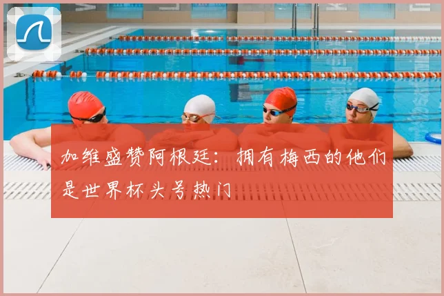 加维盛赞阿根廷：拥有梅西的他们是世界杯头号热门