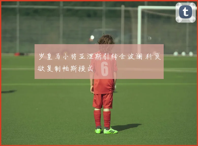 岁皇马小将亚涅斯引转会波澜 科莫欲复制帕斯模式