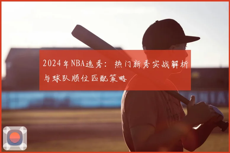 2024年NBA选秀：热门新秀实战解析与球队顺位匹配策略
