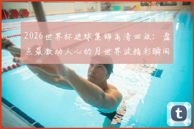 2026世界杯进球集锦高清回放:盘点最激动人心的月世界波精彩瞬间