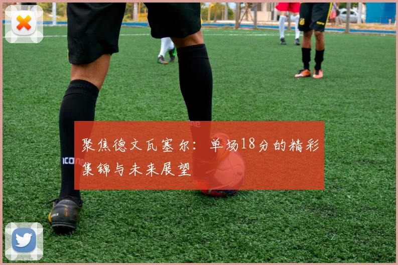 聚焦德文瓦塞尔:单场18分的精彩集锦与未来展望