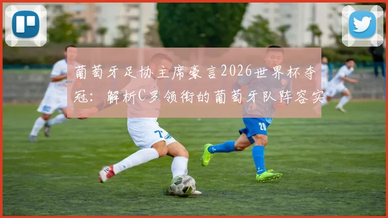 葡萄牙足协主席豪言2026世界杯夺冠:解析C罗领衔的葡萄牙队阵容实力、主要对手与夺冠前景