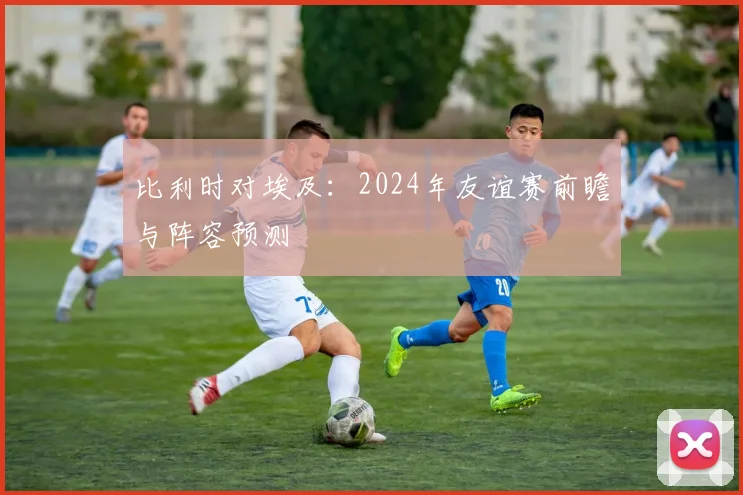 比利时对埃及:2024年友谊赛前瞻与阵容预测