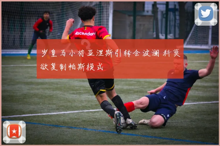 岁皇马小将亚涅斯引转会波澜 科莫欲复制帕斯模式