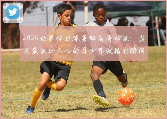 2026世界杯进球集锦高清回放：盘点最激动人心的月世界波精彩瞬间
