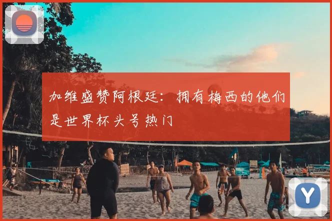 加维盛赞阿根廷:拥有梅西的他们是世界杯头号热门